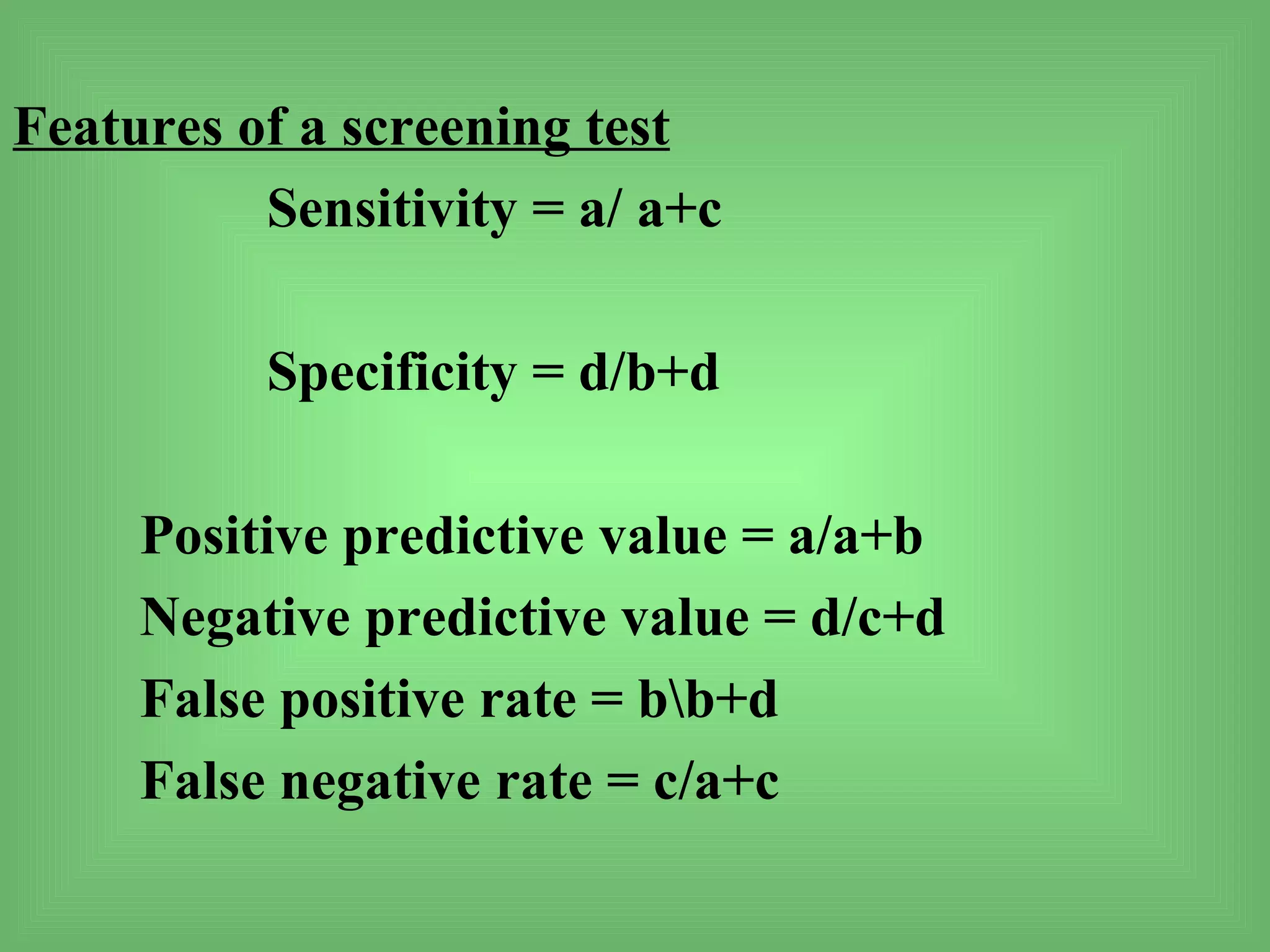 Features of a screening test
          Sensitivity = a/ a+c

          Specificity = d/b+d

     Positive predictive value = a/a+b
     Negative predictive value = d/c+d
     False positive rate = bb+d
     False negative rate = c/a+c
 