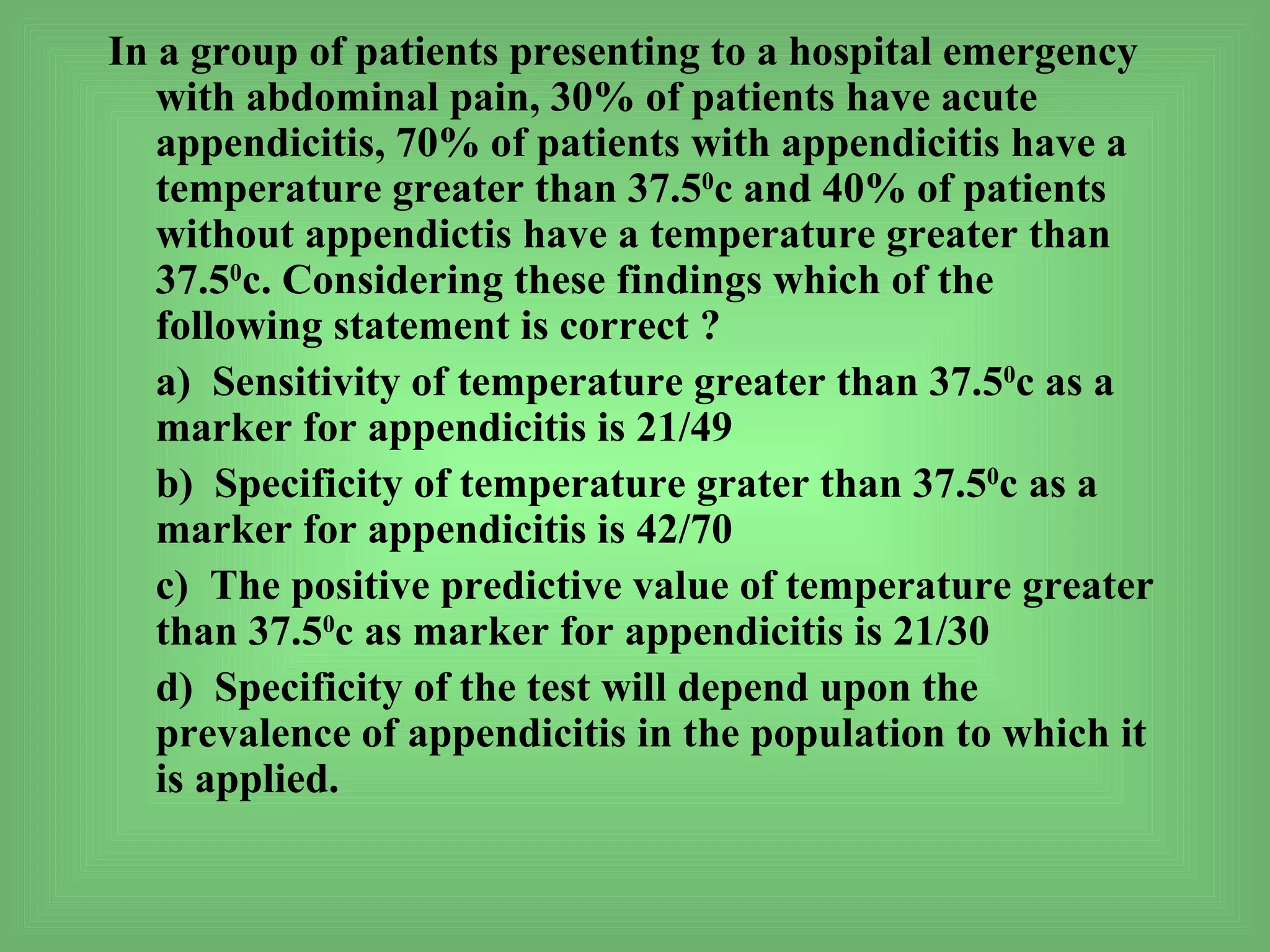 In a group of patients presenting to a hospital emergency
   with abdominal pain, 30% of patients have acute
   appendicitis, 70% of patients with appendicitis have a
   temperature greater than 37.50c and 40% of patients
   without appendictis have a temperature greater than
   37.50c. Considering these findings which of the
   following statement is correct ?
   a) Sensitivity of temperature greater than 37.50c as a
   marker for appendicitis is 21/49
   b) Specificity of temperature grater than 37.50c as a
   marker for appendicitis is 42/70
   c) The positive predictive value of temperature greater
   than 37.50c as marker for appendicitis is 21/30
   d) Specificity of the test will depend upon the
   prevalence of appendicitis in the population to which it
   is applied.
 