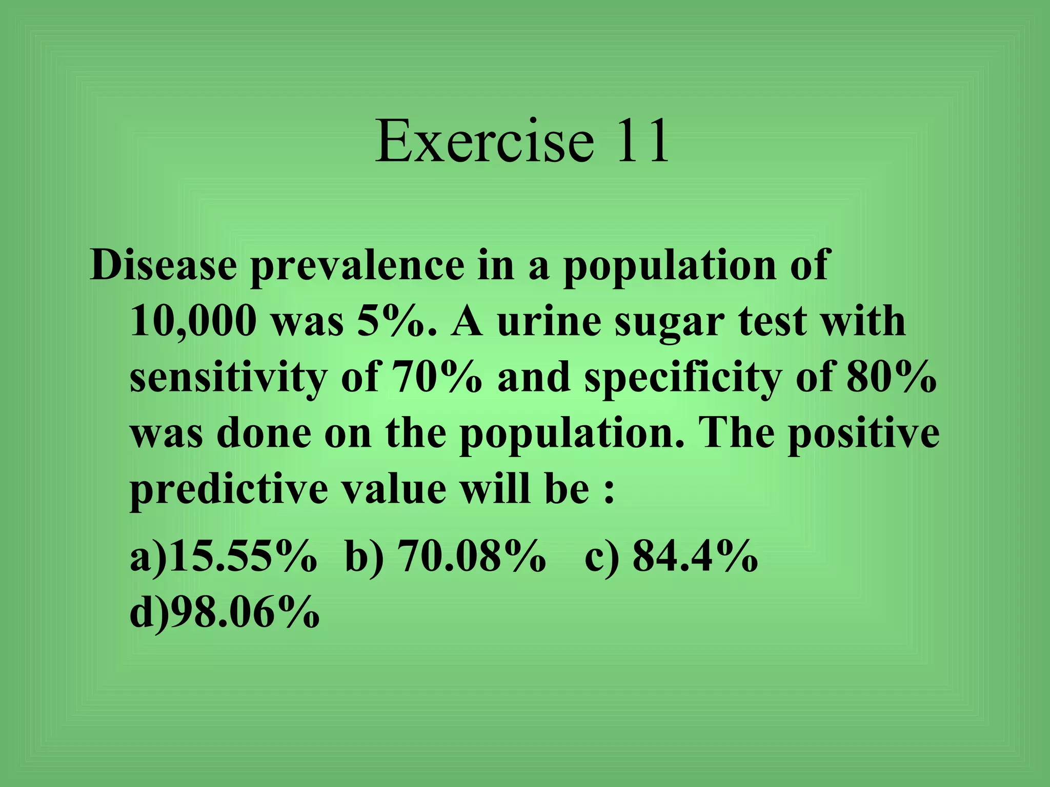 Exercise 11
Disease prevalence in a population of
 10,000 was 5%. A urine sugar test with
 sensitivity of 70% and specificity of 80%
 was done on the population. The positive
 predictive value will be :
 a)15.55% b) 70.08% c) 84.4%
 d)98.06%
 