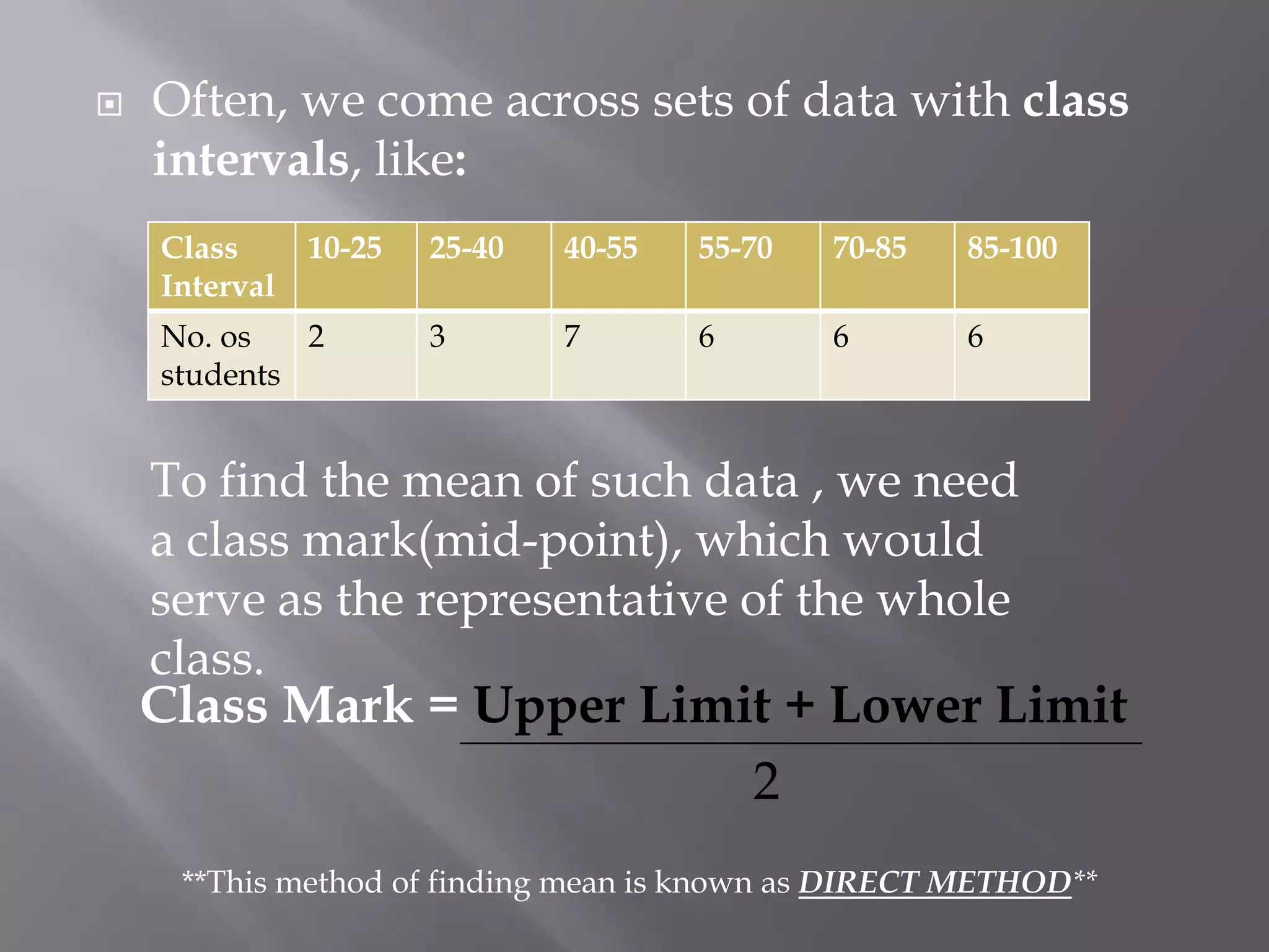    Often, we come across sets of data with class
    intervals, like:
    Class      10-25   25-40   40-55   55-70   70-85   85-100
    Interval
    No. os   2         3       7       6       6       6
    students


    To find the mean of such data , we need
    a class mark(mid-point), which would
    serve as the representative of the whole
    class.
    Class Mark = Upper Limit + Lower Limit
                           2
     **This method of finding mean is known as DIRECT METHOD**
 