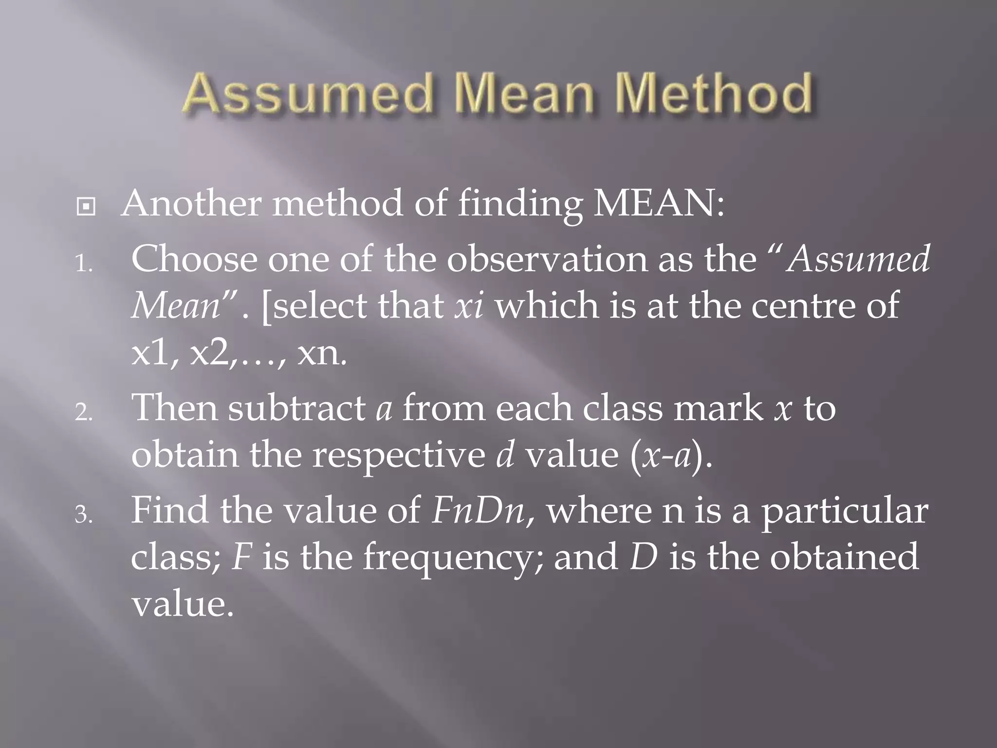     Another method of finding MEAN:
1.   Choose one of the observation as the “Assumed
     Mean”. [select that xi which is at the centre of
     x1, x2,…, xn.
2.   Then subtract a from each class mark x to
     obtain the respective d value (x-a).
3.   Find the value of FnDn, where n is a particular
     class; F is the frequency; and D is the obtained
     value.
 