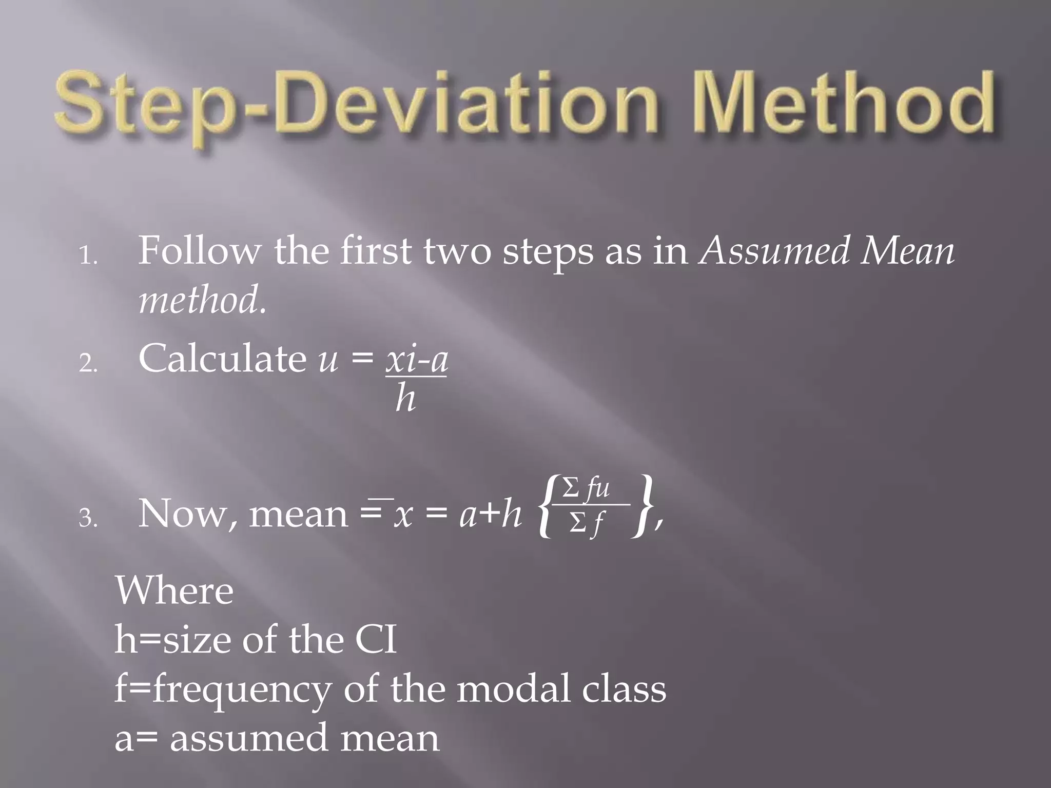 1.    Follow the first two steps as in Assumed Mean
      method.
2.    Calculate u = xi-a
                     h

3.    Now, mean = x = a+h   { },
                             Σ fu
                             Σf

     Where
     h=size of the CI
     f=frequency of the modal class
     a= assumed mean
 