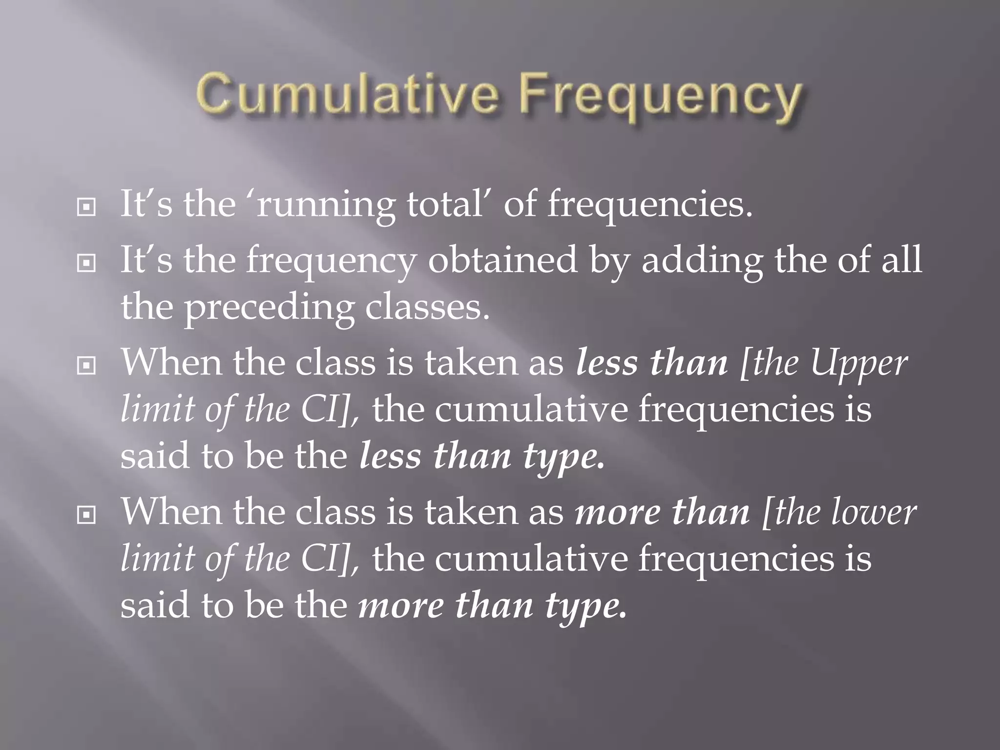   It‟s the „running total‟ of frequencies.
   It‟s the frequency obtained by adding the of all
    the preceding classes.
   When the class is taken as less than [the Upper
    limit of the CI], the cumulative frequencies is
    said to be the less than type.
   When the class is taken as more than [the lower
    limit of the CI], the cumulative frequencies is
    said to be the more than type.
 