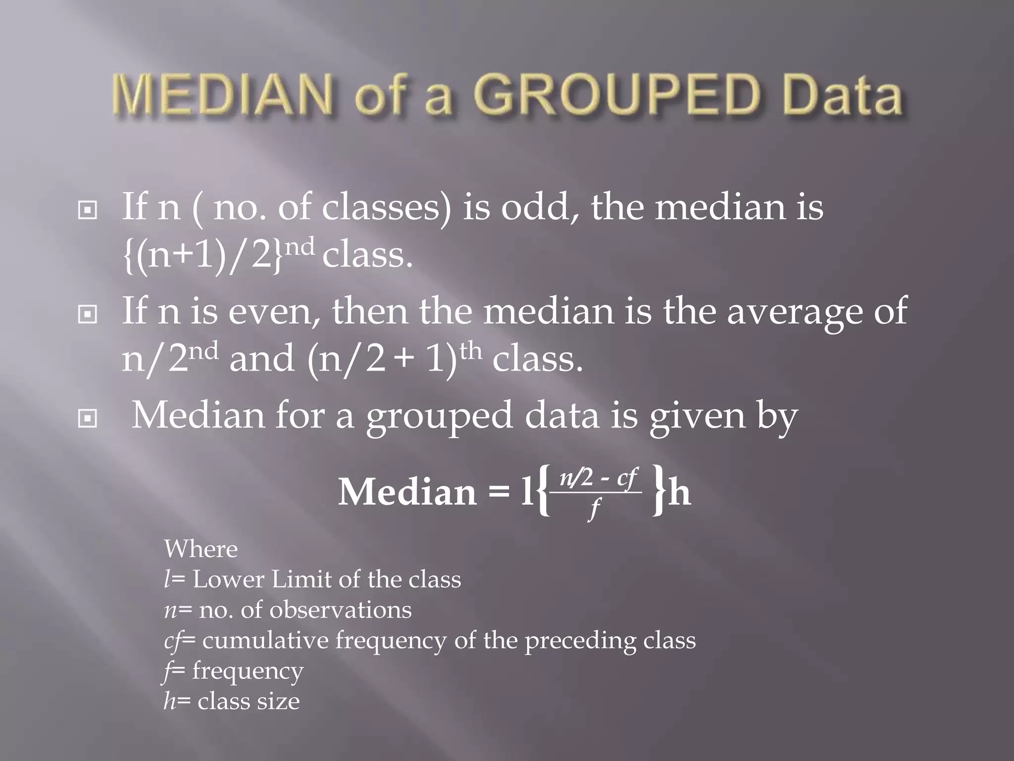   If n ( no. of classes) is odd, the median is
    {(n+1)/2}nd class.
   If n is even, then the median is the average of
    n/2nd and (n/2 + 1)th class.
    Median for a grouped data is given by
                     Median = l{ n/2f- cf }h
      Where
      l= Lower Limit of the class
      n= no. of observations
      cf= cumulative frequency of the preceding class
      f= frequency
      h= class size
 
