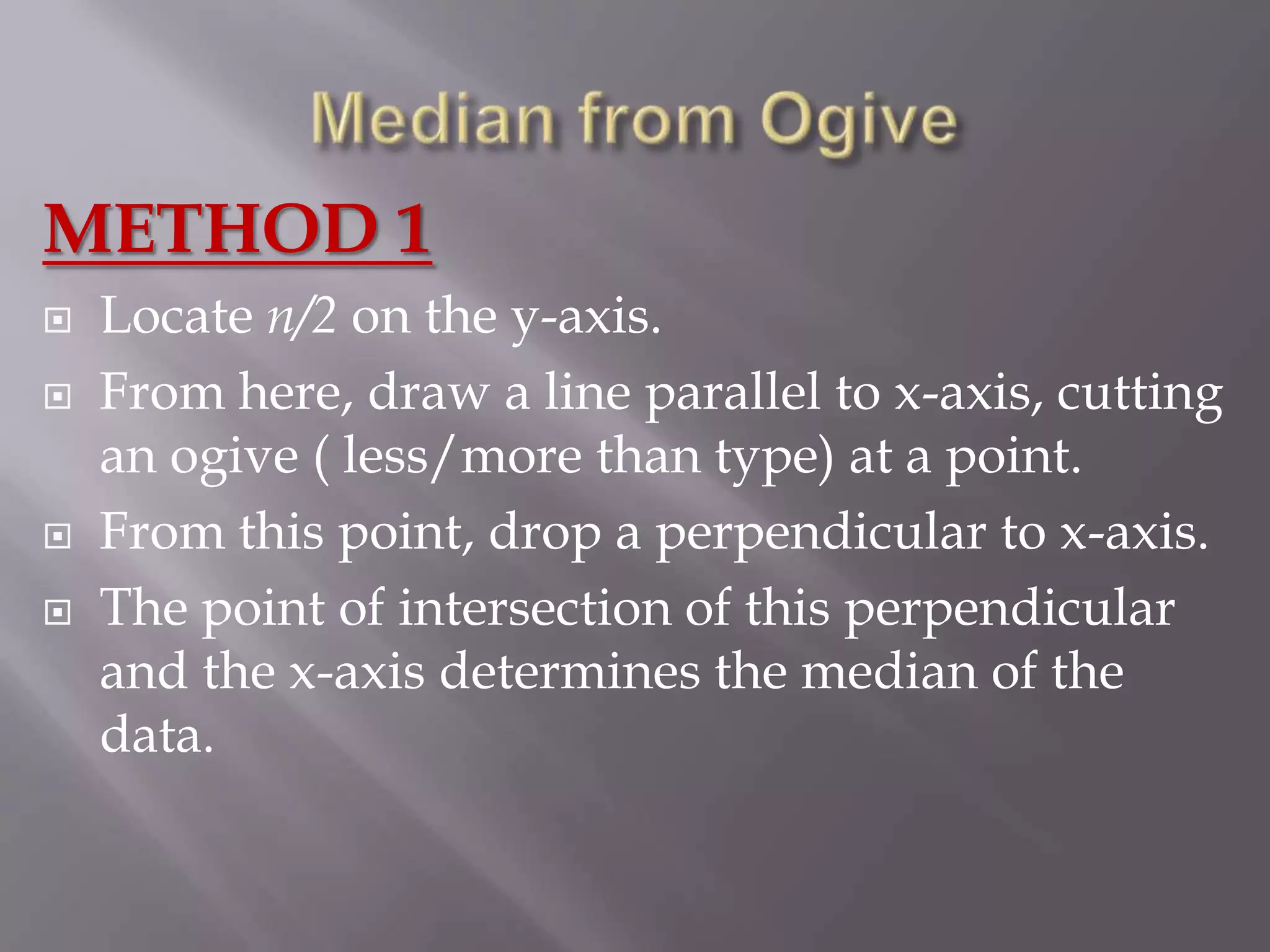 METHOD 1
   Locate n/2 on the y-axis.
   From here, draw a line parallel to x-axis, cutting
    an ogive ( less/more than type) at a point.
   From this point, drop a perpendicular to x-axis.
   The point of intersection of this perpendicular
    and the x-axis determines the median of the
    data.
 