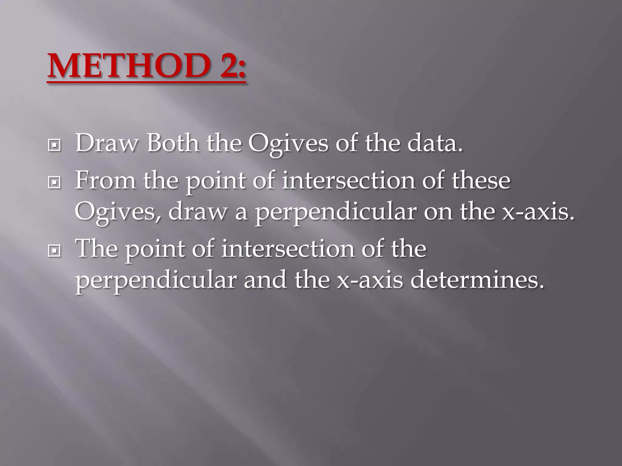 METHOD 2:

   Draw Both the Ogives of the data.
   From the point of intersection of these
    Ogives, draw a perpendicular on the x-axis.
   The point of intersection of the
    perpendicular and the x-axis determines.
 