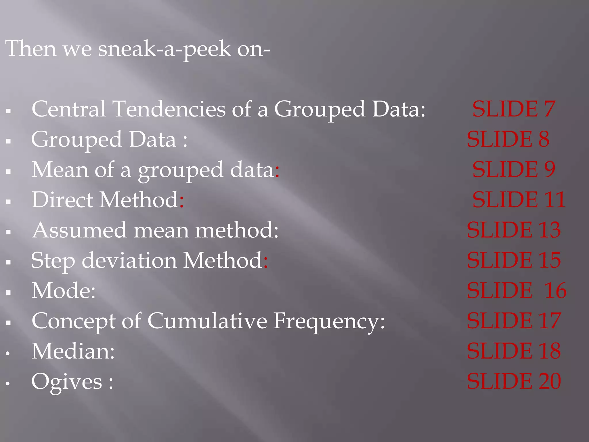 Then we sneak-a-peek on-

   Central Tendencies of a Grouped Data:   SLIDE 7
   Grouped Data :                          SLIDE 8
   Mean of a grouped data:                 SLIDE 9
   Direct Method:                          SLIDE 11
   Assumed mean method:                    SLIDE 13
   Step deviation Method:                  SLIDE 15
   Mode:                                   SLIDE 16
   Concept of Cumulative Frequency:        SLIDE 17
•   Median:                                 SLIDE 18
•   Ogives :                                SLIDE 20
 