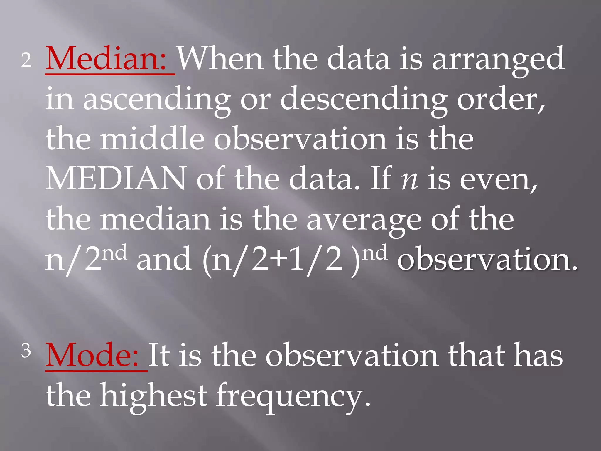 2   Median: When the data is arranged
    in ascending or descending order,
    the middle observation is the
    MEDIAN of the data. If n is even,
    the median is the average of the
    n/2nd and (n/2+1/2 )nd observation.

3   Mode: It is the observation that has
    the highest frequency.
 