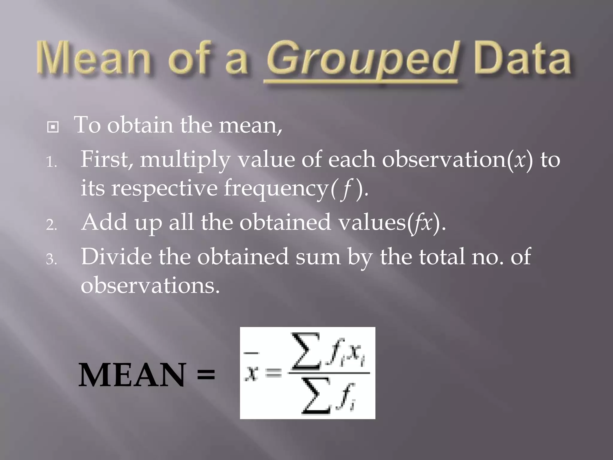     To obtain the mean,
1.   First, multiply value of each observation(x) to
     its respective frequency( f ).
2.   Add up all the obtained values(fx).
3.   Divide the obtained sum by the total no. of
     observations.


     MEAN =
 