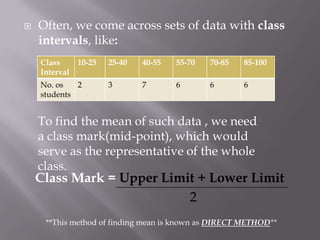    Often, we come across sets of data with class
    intervals, like:
    Class      10-25   25-40   40-55   55-70   70-85   85-100
    Interval
    No. os   2         3       7       6       6       6
    students


    To find the mean of such data , we need
    a class mark(mid-point), which would
    serve as the representative of the whole
    class.
    Class Mark = Upper Limit + Lower Limit
                           2
     **This method of finding mean is known as DIRECT METHOD**
 