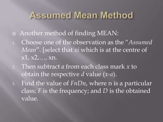     Another method of finding MEAN:
1.   Choose one of the observation as the “Assumed
     Mean”. [select that xi which is at the centre of
     x1, x2,…, xn.
2.   Then subtract a from each class mark x to
     obtain the respective d value (x-a).
3.   Find the value of FnDn, where n is a particular
     class; F is the frequency; and D is the obtained
     value.
 