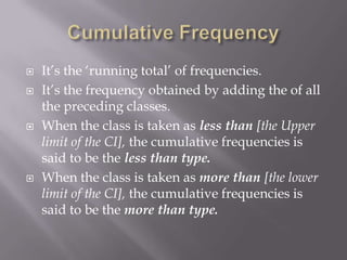    It‟s the „running total‟ of frequencies.
   It‟s the frequency obtained by adding the of all
    the preceding classes.
   When the class is taken as less than [the Upper
    limit of the CI], the cumulative frequencies is
    said to be the less than type.
   When the class is taken as more than [the lower
    limit of the CI], the cumulative frequencies is
    said to be the more than type.
 