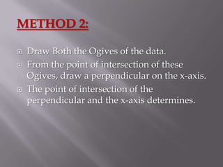 METHOD 2:

   Draw Both the Ogives of the data.
   From the point of intersection of these
    Ogives, draw a perpendicular on the x-axis.
   The point of intersection of the
    perpendicular and the x-axis determines.
 
