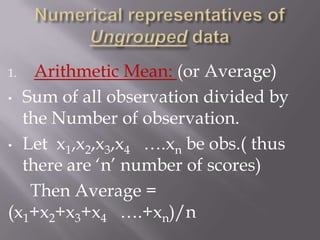 1.  Arithmetic Mean: (or Average)
• Sum of all observation divided by
  the Number of observation.
• Let x1,x2,x3,x4 ….xn be obs.( thus
  there are „n‟ number of scores)
   Then Average =
(x1+x2+x3+x4 ….+xn)/n
 