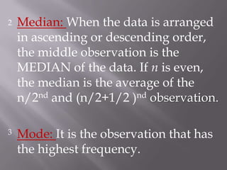 2   Median: When the data is arranged
    in ascending or descending order,
    the middle observation is the
    MEDIAN of the data. If n is even,
    the median is the average of the
    n/2nd and (n/2+1/2 )nd observation.

3   Mode: It is the observation that has
    the highest frequency.
 