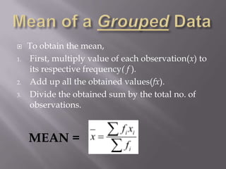     To obtain the mean,
1.   First, multiply value of each observation(x) to
     its respective frequency( f ).
2.   Add up all the obtained values(fx).
3.   Divide the obtained sum by the total no. of
     observations.


     MEAN =
 