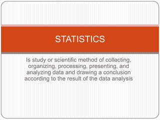 STATISTICS

 Is study or scientific method of collecting,
  organizing, processing, presenting, and
 analyzing data and drawing a conclusion
according to the result of the data analysis
 