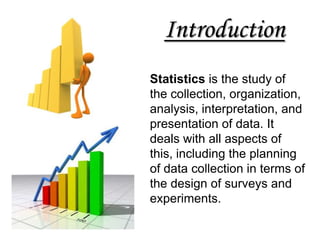 Introduction
Statistics is the study of
the collection, organization,
analysis, interpretation, and
presentation of data. It
deals with all aspects of
this, including the planning
of data collection in terms of
the design of surveys and
experiments.
 