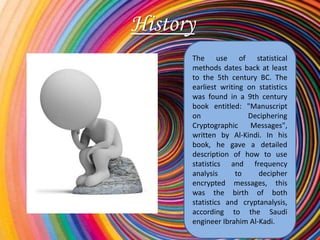 History
      The use of statistical
      methods dates back at least
      to the 5th century BC. The
      earliest writing on statistics
      was found in a 9th century
      book entitled: "Manuscript
      on               Deciphering
      Cryptographic     Messages",
      written by Al-Kindi. In his
      book, he gave a detailed
      description of how to use
      statistics and frequency
      analysis      to    decipher
      encrypted messages, this
      was the birth of both
      statistics and cryptanalysis,
      according to the Saudi
      engineer Ibrahim Al-Kadi.
 