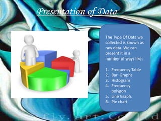 Presentation of Data

                 The Type Of Data we
                 collected is known as
                 raw data. We can
                 present it in a
                 number of ways like:

                 1. Frequency Table
                 2. Bar Graphs
                 3. Histogram
                 4. Frequency
                    polygon
                 5. Line Graph.
                 6. Pie chart
 