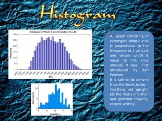 A graph consisting of
rectangles whose area
is proportional to the
frequency of a variable
and whose width is
equal to the class
interval. It was first
introduced by Karl
Pearson.
It is said to be derived
from the Greek histos
'anything set upright'
(as the masts of a ship)
and gramma 'drawing,
record, writing'.
 