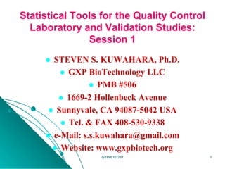 Statistical Tools for the Quality Control
  Laboratory and Validation Studies:
               Session 1
     l  STEVEN S. KUWAHARA, Ph.D.
            l  GXP BioTechnology LLC
                     l  PMB #506
           l  1669-2 Hollenbeck Avenue
      l  Sunnyvale, CA 94087-5042 USA
            l  Tel. & FAX 408-530-9338
     l  e-Mail: s.s.kuwahara@gmail.com
        l  Website: www.gxpbiotech.org
                   IVTPHL1012S1             1
 