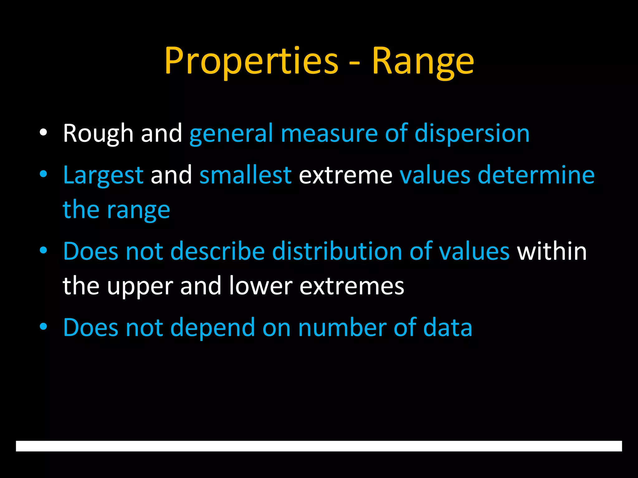 Properties - Range Rough and  general measure of dispersion Largest  and  smallest  extreme  values determine the range Does not describe distribution of values  within the upper and lower extremes Does not depend on number of data 