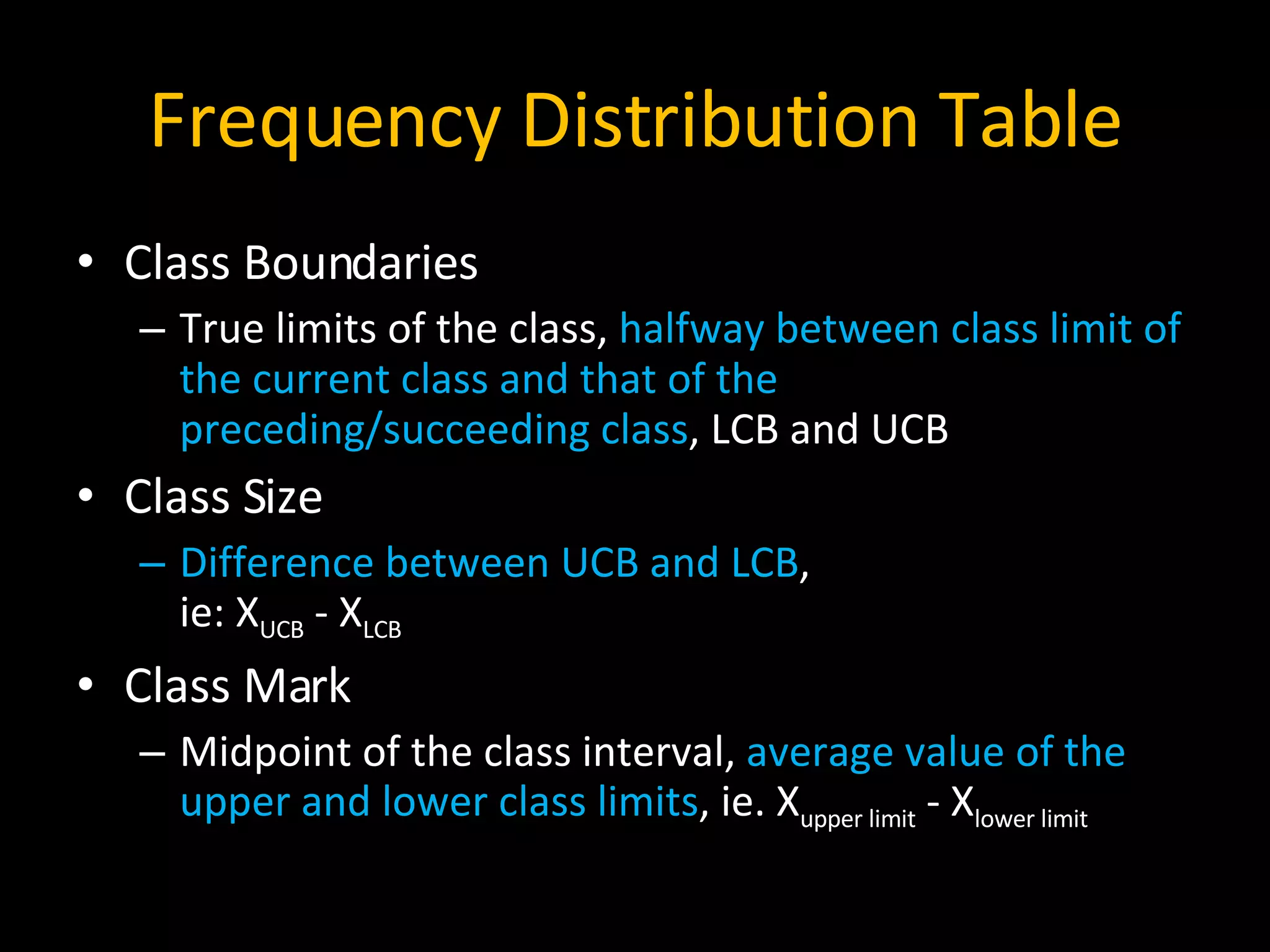 Frequency Distribution Table Class Boundaries True limits of the class,  halfway between class limit of the current class and that of the preceding/succeeding class , LCB and UCB  Class Size Difference between UCB and LCB ,  ie: X UCB  - X LCB Class Mark Midpoint of the class interval,  average value of the upper and lower class limits , ie. X upper limit  - X lower limit 