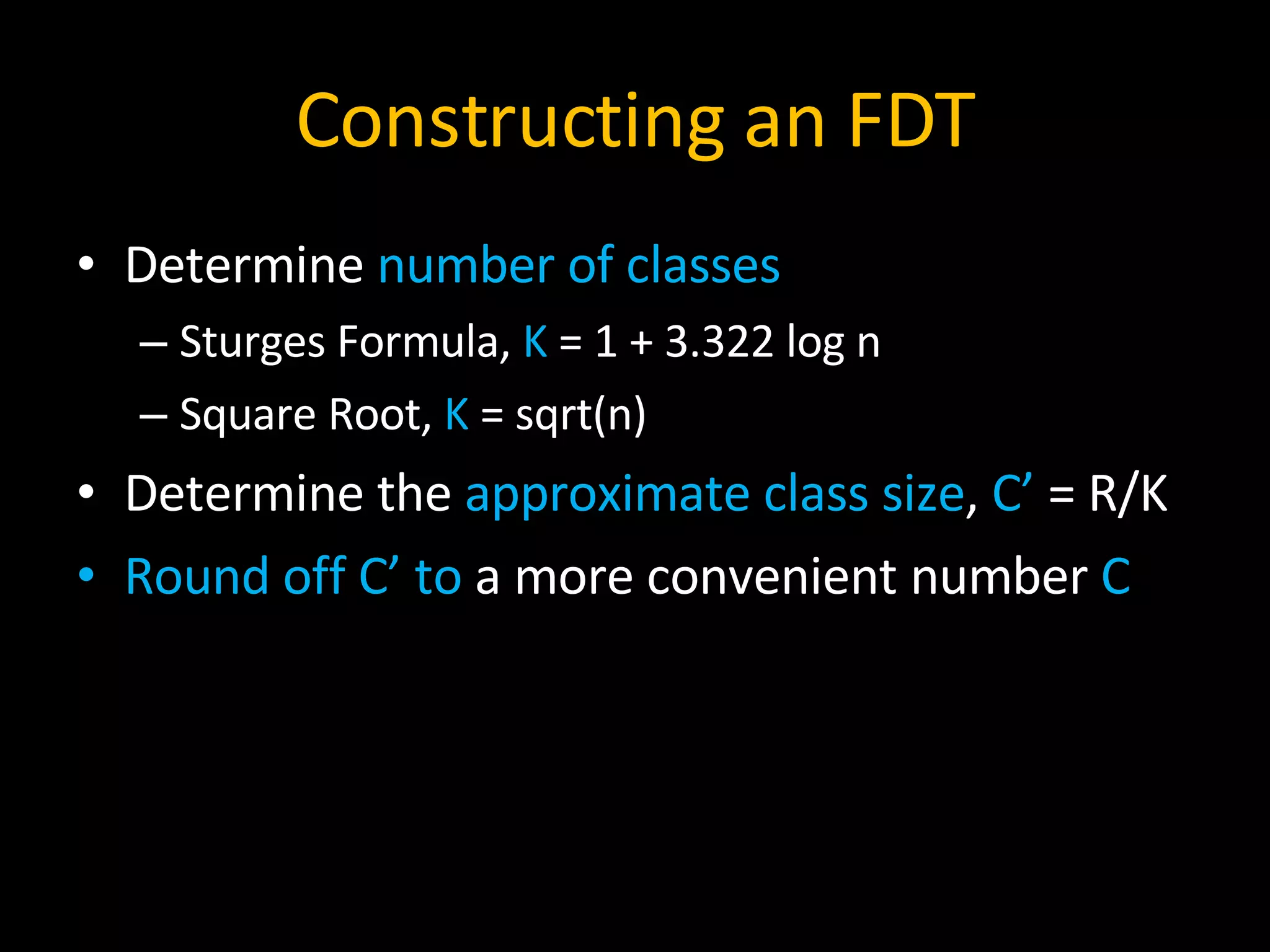 Constructing an FDT Determine  number of classes Sturges Formula,  K  = 1 + 3.322 log n Square Root,  K  = sqrt(n) Determine the  approximate class size ,  C’  = R/K Round off C’ to  a more convenient number  C 