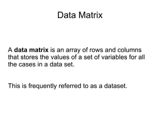 Data Matrix A  data matrix  is an array of rows and columns that stores the values of a set of variables for all the cases in a data set. This is frequently referred to as a dataset.  