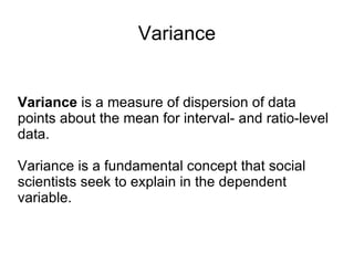 Variance Variance  is a measure of dispersion of data points about the mean for interval- and ratio-level data. Variance is a fundamental concept that social scientists seek to explain in the dependent variable.  
