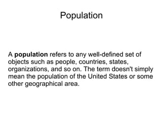 Population A  population  refers to any well-defined set of objects such as people, countries, states, organizations, and so on. The term doesn't simply mean the population of the United States or some other geographical area. 