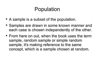 Population A sample is a subset of the population. Samples are drawn in some known manner and each case is chosen independently of the other. From here on out, when the book uses the term sample, random sample or simple random sample, it's making reference to the same concept, which is a sample chosen at random. 