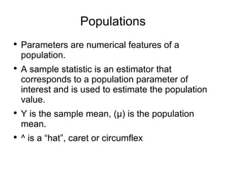 Populations Parameters are numerical features of a population. A sample statistic is an estimator that corresponds to a population parameter of interest and is used to estimate the population value. Y is the sample mean, ( μ)  is the population mean. ^ is a “hat”, caret or circumflex 