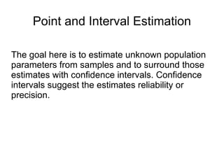 Point and Interval Estimation The goal here is to estimate unknown population parameters from samples and to surround those estimates with confidence intervals. Confidence intervals suggest the estimates reliability or precision.  