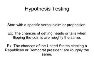 Hypothesis Testing Start with a specific verbal claim or proposition. Ex: The chances of getting heads or tails when flipping the coin is are roughly the same. Ex: The chances of the United States electing a Republican or Democrat president are roughly the same. 