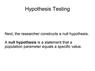 Hypothesis Testing Next, the researcher constructs a null hypothesis. A  null hypothesis  is a statement that a population parameter equals a specific value.  