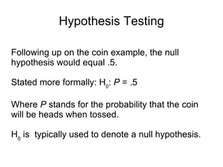 Hypothesis Testing Following up on the coin example, the null hypothesis would equal .5.  Stated more formally: H 0 :  P  = .5 Where  P  stands for the probability that the coin will be heads when tossed.  H 0  is  typically used to denote a null hypothesis. 
