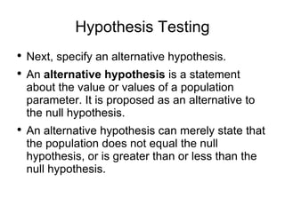 Hypothesis Testing Next, specify an alternative hypothesis.  An  alternative hypothesis  is a statement about the value or values of a population parameter. It is proposed as an alternative to the null hypothesis.  An alternative hypothesis can merely state that the population does not equal the null hypothesis, or is greater than or less than the null hypothesis. 