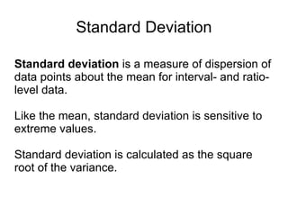 Standard Deviation Standard deviation  is a measure of dispersion of data points about the mean for interval- and ratio-level data.  Like the mean, standard deviation is sensitive to extreme values.  Standard deviation is calculated as the square root of the variance. 