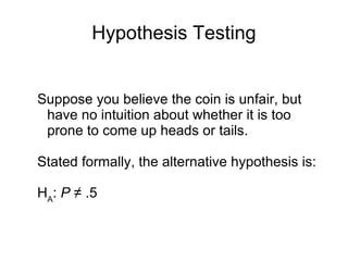 Hypothesis Testing Suppose you believe the coin is unfair, but have no intuition about whether it is too prone to come up heads or tails.  Stated formally, the alternative hypothesis is: H A :  P   ≠ .5 