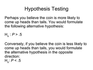 Hypothesis Testing Perhaps you believe the coin is more likely to come up heads than tails. You would formulate the following alternative hypothesis: H A  :  P  > .5 Conversely, if you believe the coin is less likely to come up heads than tails, you would formulate the alternative hypothesis in the opposite direction: H A :  P  < .5 