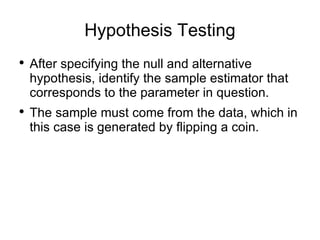 Hypothesis Testing After specifying the null and alternative hypothesis, identify the sample estimator that corresponds to the parameter in question.  The sample must come from the data, which in this case is generated by flipping a coin. 