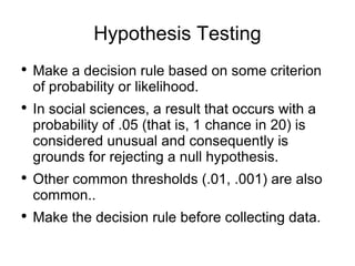 Hypothesis Testing Make a decision rule based on some criterion of probability or likelihood.  In social sciences, a result that occurs with a probability of .05 (that is, 1 chance in 20) is considered unusual and consequently is grounds for rejecting a null hypothesis.  Other common thresholds (.01, .001) are also common.. Make the decision rule before collecting data. 