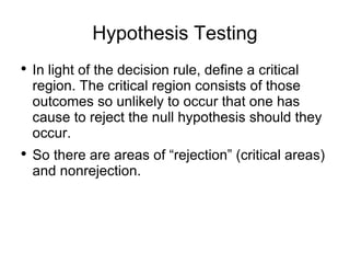 Hypothesis Testing In light of the decision rule, define a critical region. The critical region consists of those outcomes so unlikely to occur that one has cause to reject the null hypothesis should they occur. So there are areas of “rejection” (critical areas) and nonrejection.  