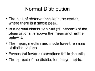 Normal Distribution The bulk of observations lie in the center, where there is a single peak.  In a normal distribution half (50 percent) of the observations lie above the mean and half lie below it. The mean, median and mode have the same statistical values. Fewer and fewer observations fall in the tails. The spread of the distribution is symmetric.  