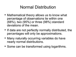 Normal Distribution Mathematical theory allows us to know what percentage of observations lie within one (68%), two (95%) or three (98%) standard deviations of the mean. If data are not perfectly normally distributed, the percentages will only be approximations. Many naturally occurring variables do have nearly normal distributions. Some can be transformed using logarithms. 