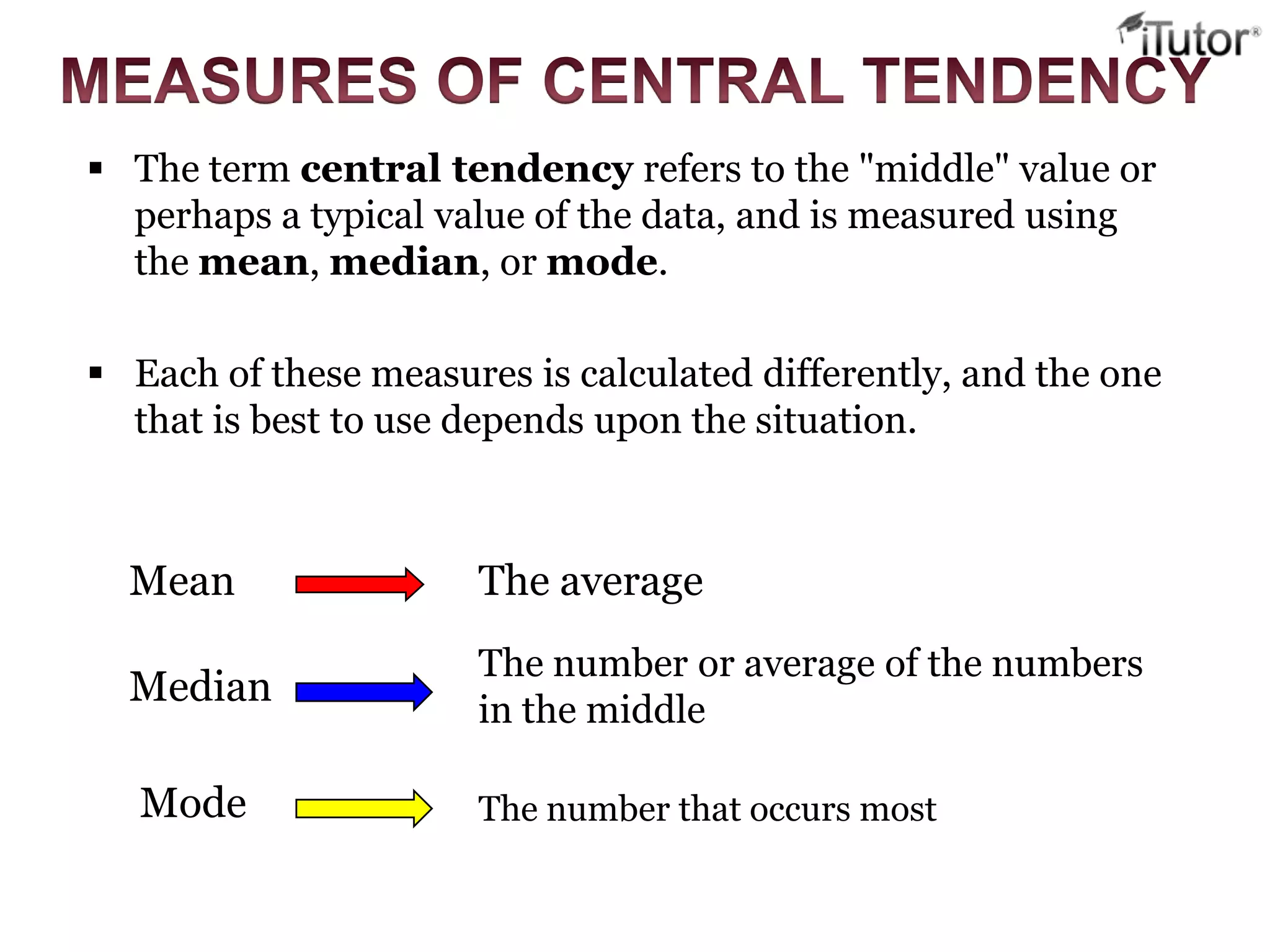 The term central tendency refers to the "middle" value or
perhaps a typical value of the data, and is measured using
the mean, median, or mode.
 Each of these measures is calculated differently, and the one
that is best to use depends upon the situation.
Mean The average
Median
The number or average of the numbers
in the middle
Mode The number that occurs most
 