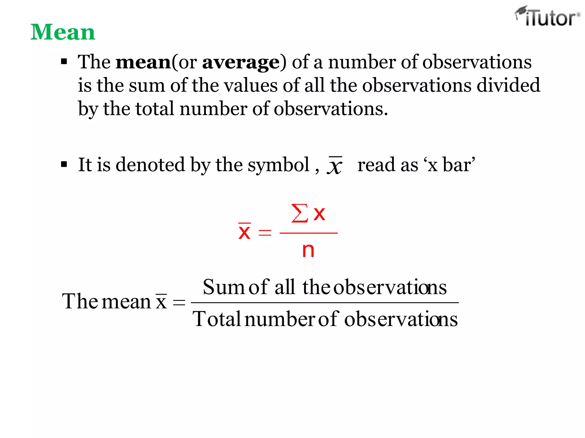 Mean
 The mean(or average) of a number of observations
is the sum of the values of all the observations divided
by the total number of observations.
 It is denoted by the symbol , read as ‘x bar’
x
x
n
nsobservatioofnumberTotal
nsobservatiotheallofSum
xmeanThe
x
 