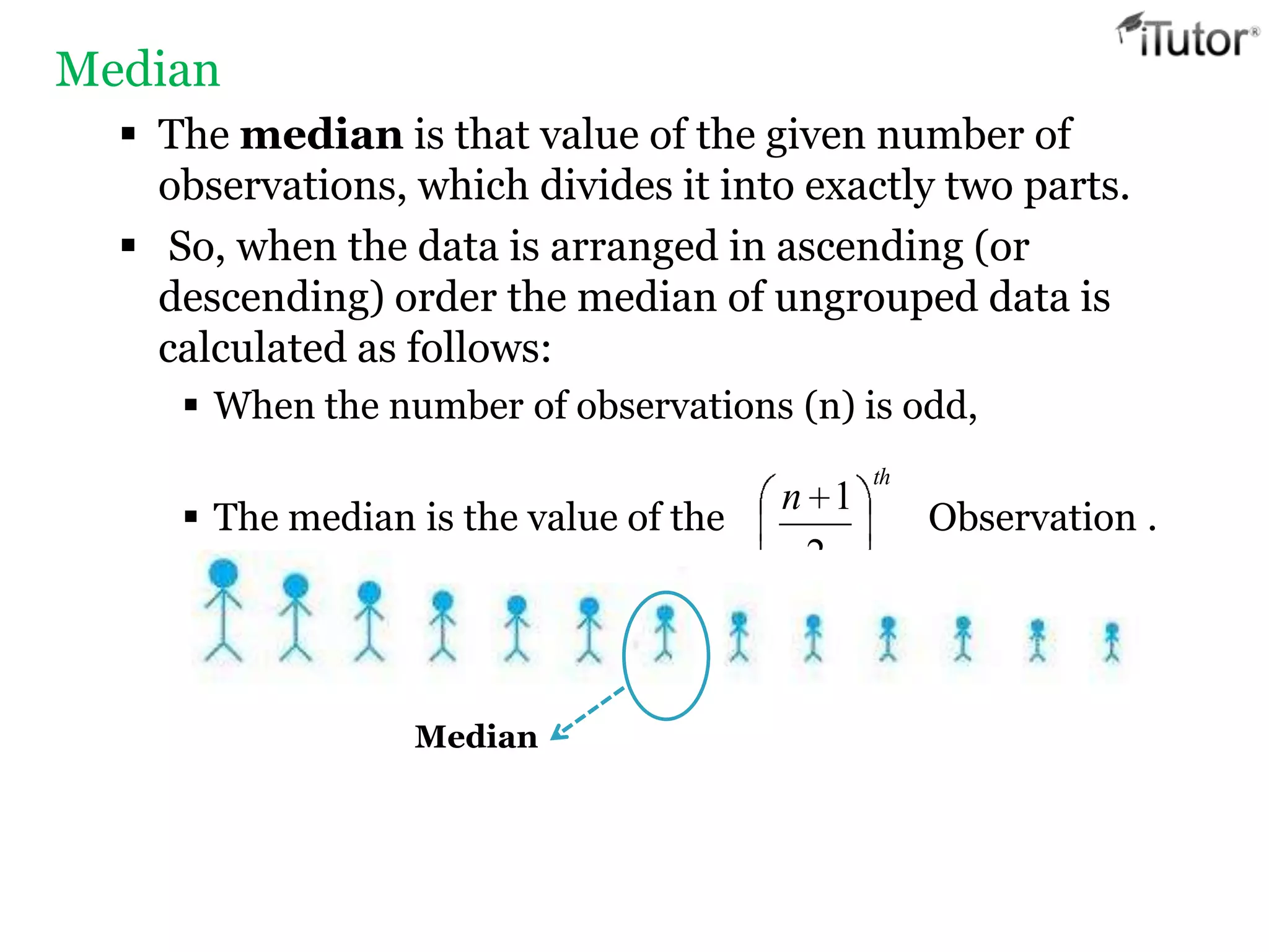 Median
 The median is that value of the given number of
observations, which divides it into exactly two parts.
 So, when the data is arranged in ascending (or
descending) order the median of ungrouped data is
calculated as follows:
 When the number of observations (n) is odd,
 The median is the value of the Observation .
th
n
2
1
Median
 